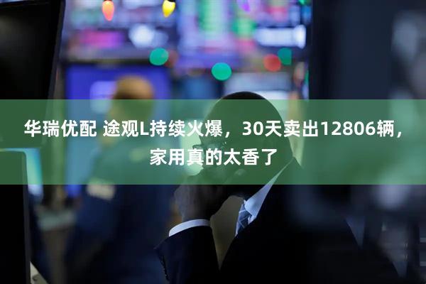 华瑞优配 途观L持续火爆,30天卖出12806辆,家用真的太香了