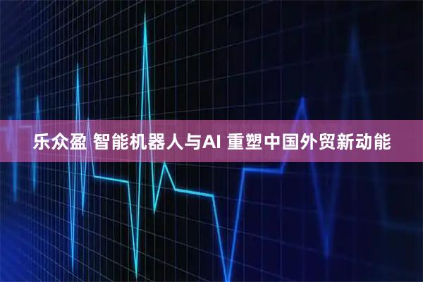 乐众盈 智能机器人与AI 重塑中国外贸新动能