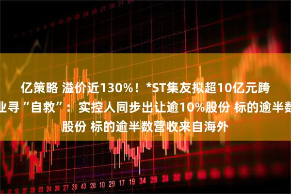 亿策略 溢价近130%！*ST集友拟超10亿元跨界收购慧聚药业寻“自救”：实控人同步出让逾10%股份 标的逾半数营收来自海外