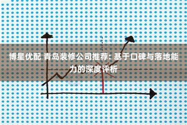 博星优配 青岛装修公司推荐: 基于口碑与落地能力的深度评析