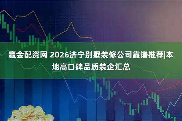 赢金配资网 2026济宁别墅装修公司靠谱推荐|本地高口碑品质装企汇总