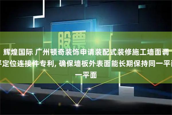 辉煌国际 广州顿奇装饰申请装配式装修施工墙面调平定位连接件专利, 确保墙板外表面能长期保持同一平面
