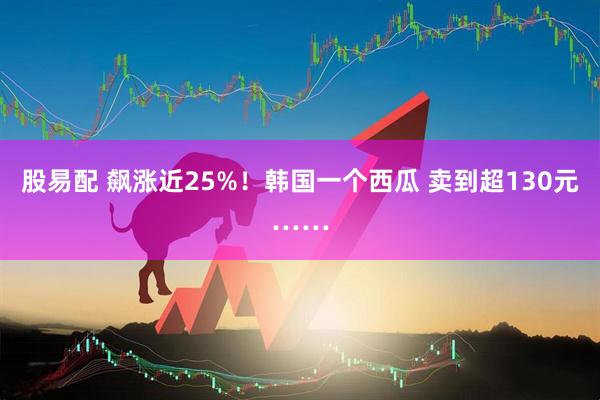 股易配 飙涨近25%！韩国一个西瓜 卖到超130元……