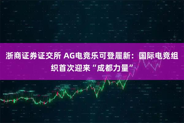 浙商证券证交所 AG电竞乐可登履新：国际电竞组织首次迎来“成都力量”