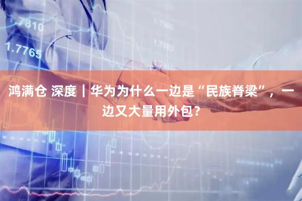 鸿满仓 深度｜华为为什么一边是“民族脊梁”，一边又大量用外包？