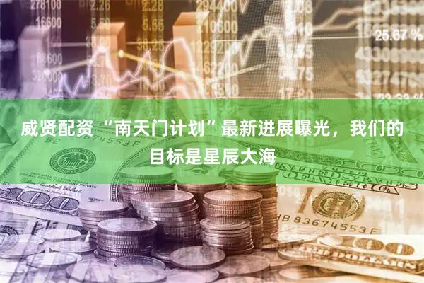 威贤配资 “南天门计划”最新进展曝光，我们的目标是星辰大海