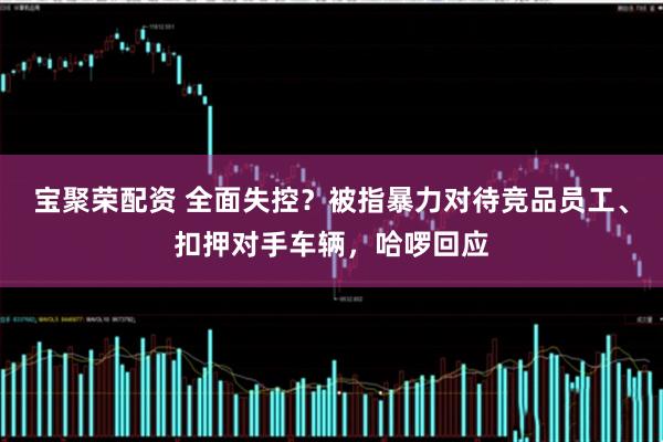 宝聚荣配资 全面失控？被指暴力对待竞品员工、扣押对手车辆，哈啰回应