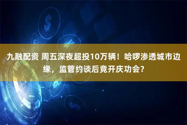 九融配资 周五深夜超投10万辆！哈啰渗透城市边缘，监管约谈后竟开庆功会？