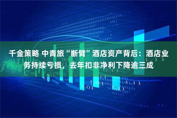 千金策略 中青旅“断臂”酒店资产背后：酒店业务持续亏损，去年扣非净利下降逾三成