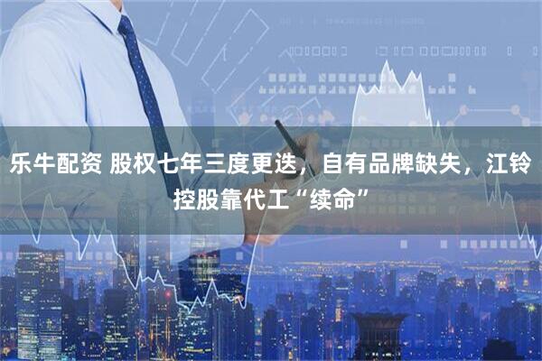 乐牛配资 股权七年三度更迭，自有品牌缺失，江铃控股靠代工“续命”