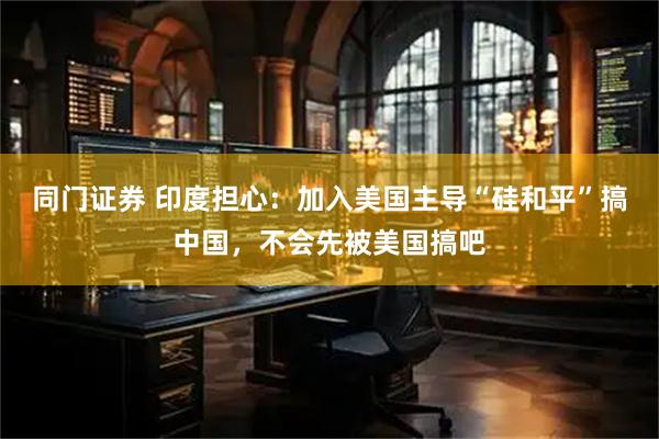 同门证券 印度担心：加入美国主导“硅和平”搞中国，不会先被美国搞吧