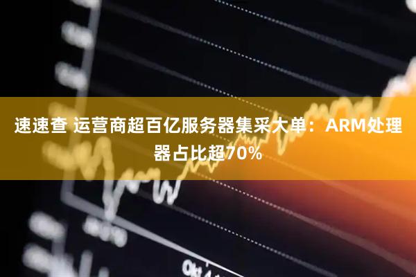 速速查 运营商超百亿服务器集采大单：ARM处理器占比超70%