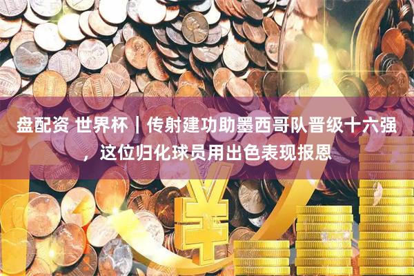 盘配资 世界杯｜传射建功助墨西哥队晋级十六强，这位归化球员用出色表现报恩
