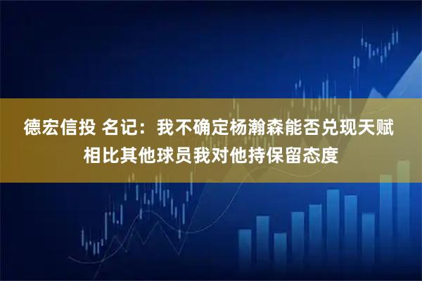 德宏信投 名记：我不确定杨瀚森能否兑现天赋 相比其他球员我对他持保留态度