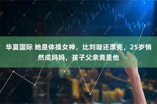 华夏国际 她是体操女神，比刘璇还漂亮，25岁悄然成妈妈，孩子父亲竟是他