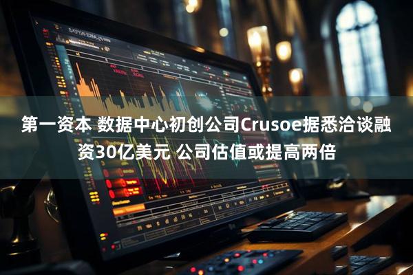 第一资本 数据中心初创公司Crusoe据悉洽谈融资30亿美元 公司估值或提高两倍