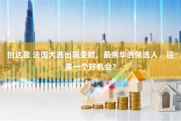 创达盈 法国大选出现变数，最亲华的候选人，迎来一个好机会？
