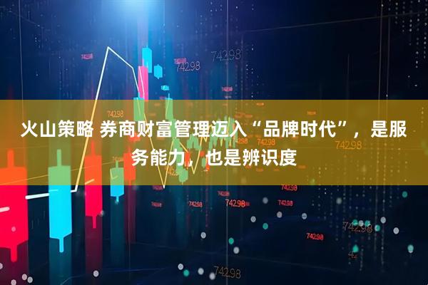 火山策略 券商财富管理迈入“品牌时代”，是服务能力，也是辨识度