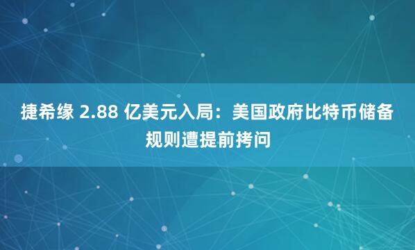 捷希缘 2.88 亿美元入局：美国政府比特币储备规则遭提前拷问