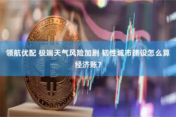 领航优配 极端天气风险加剧 韧性城市建设怎么算经济账？