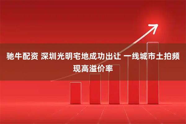 驰牛配资 深圳光明宅地成功出让 一线城市土拍频现高溢价率