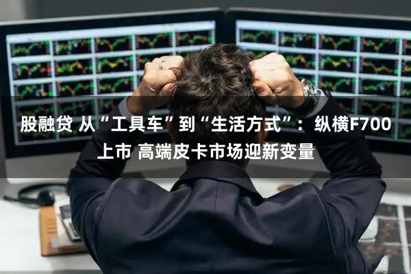股融贷 从“工具车”到“生活方式”：纵横F700上市 高端皮卡市场迎新变量