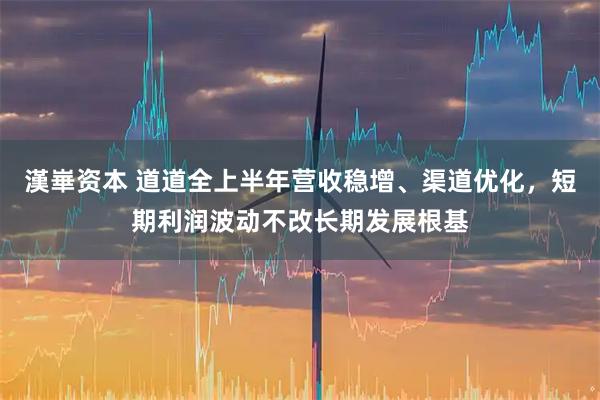 漢崋资本 道道全上半年营收稳增、渠道优化，短期利润波动不改长期发展根基