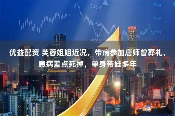 优益配资 芙蓉姐姐近况，带病参加唐师曾葬礼，患病差点死掉，单身带娃多年