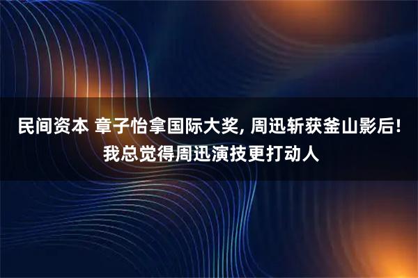 民间资本 章子怡拿国际大奖, 周迅斩获釜山影后! 我总觉得周迅演技更打动人