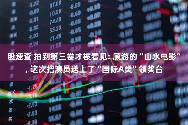股速查 拍到第三卷才被看见: 顾游的“山水电影”, 这次把演员送上了“国际A类”领奖台
