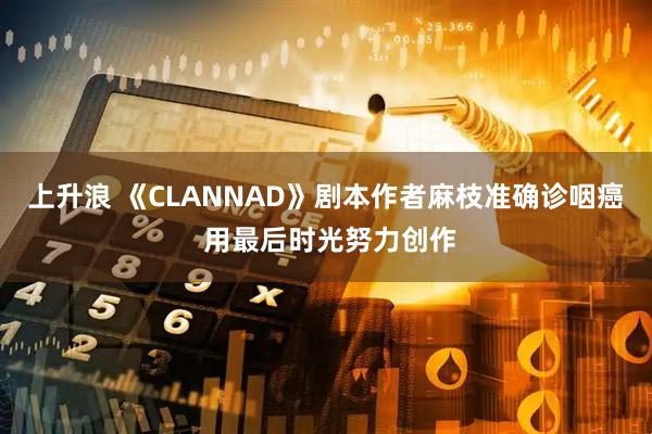 上升浪 《CLANNAD》剧本作者麻枝准确诊咽癌 用最后时光努力创作